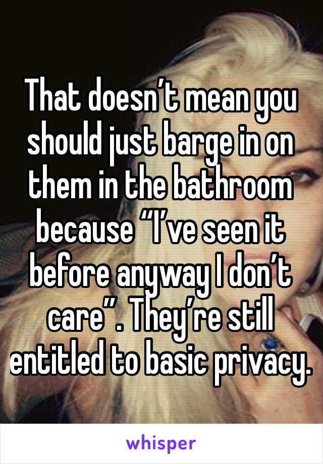 That doesn’t mean you should just barge in on them in the bathroom because “I’ve seen it before anyway I don’t care”. They’re still entitled to basic privacy.