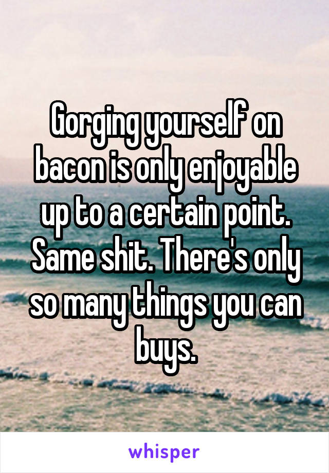 Gorging yourself on bacon is only enjoyable up to a certain point. Same shit. There's only so many things you can buys.