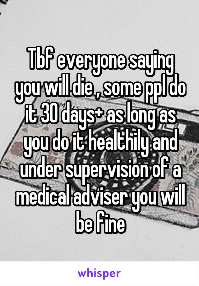 Tbf everyone saying you will die , some ppl do it 30 days+ as long as you do it healthily and under supervision of a medical adviser you will be fine