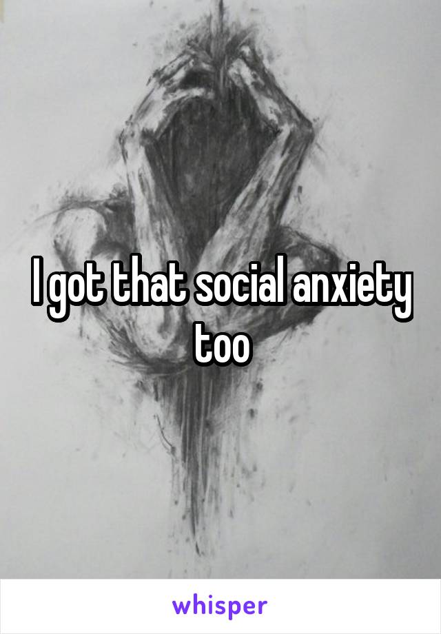 I got that social anxiety too