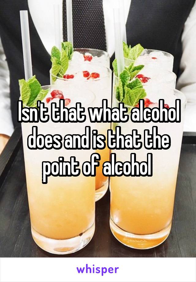 Isn't that what alcohol does and is that the point of alcohol 