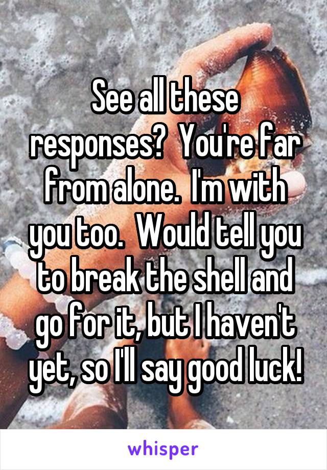 See all these responses?  You're far from alone.  I'm with you too.  Would tell you to break the shell and go for it, but I haven't yet, so I'll say good luck!