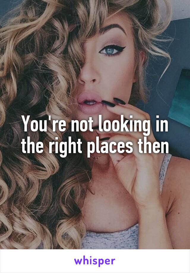 You're not looking in the right places then