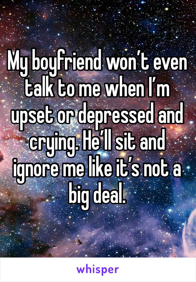 My boyfriend won’t even talk to me when I’m upset or depressed and crying. He’ll sit and ignore me like it’s not a big deal.