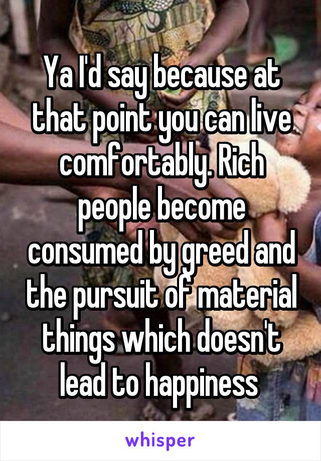 Ya I'd say because at that point you can live comfortably. Rich people become consumed by greed and the pursuit of material things which doesn't lead to happiness 