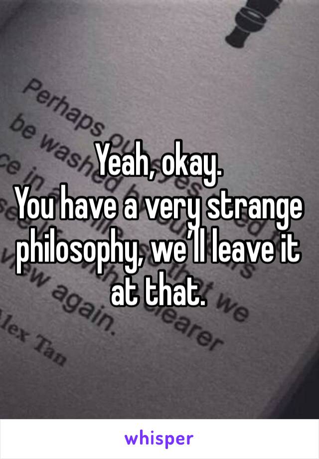 Yeah, okay. 
You have a very strange philosophy, we’ll leave it at that. 