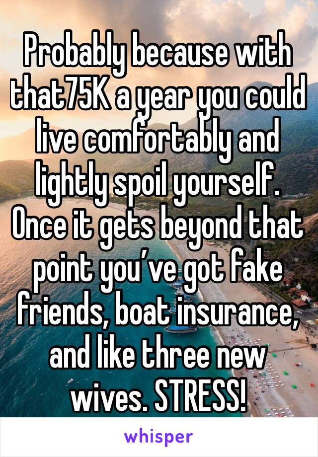 Probably because with that75K a year you could live comfortably and lightly spoil yourself. Once it gets beyond that point you’ve got fake friends, boat insurance, and like three new wives. STRESS! 
