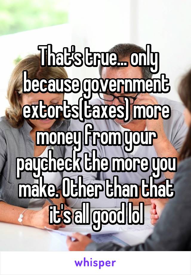  That's true... only because government extorts(taxes) more money from your paycheck the more you make. Other than that it's all good lol