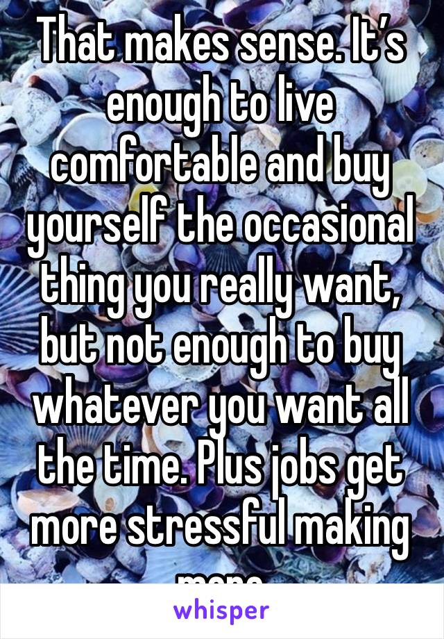That makes sense. It’s enough to live comfortable and buy yourself the occasional thing you really want, but not enough to buy whatever you want all the time. Plus jobs get more stressful making more 
