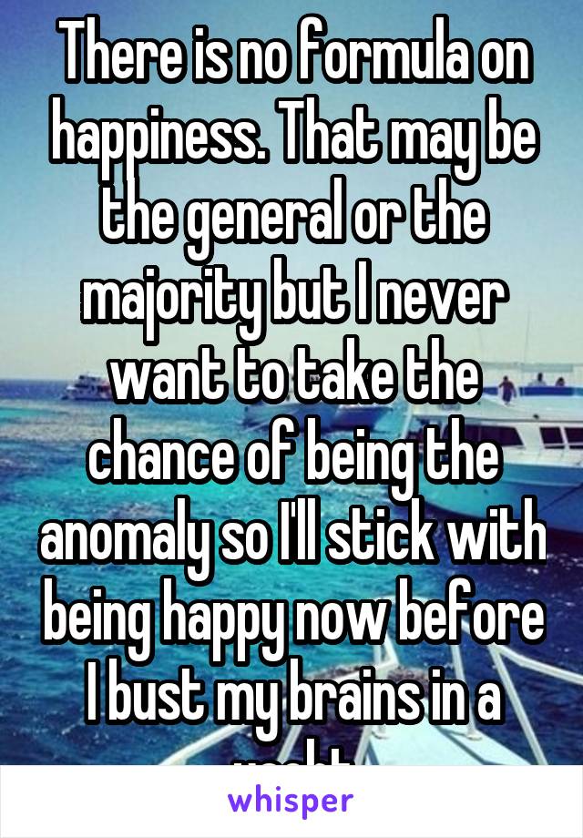 There is no formula on happiness. That may be the general or the majority but I never want to take the chance of being the anomaly so I'll stick with being happy now before I bust my brains in a yacht