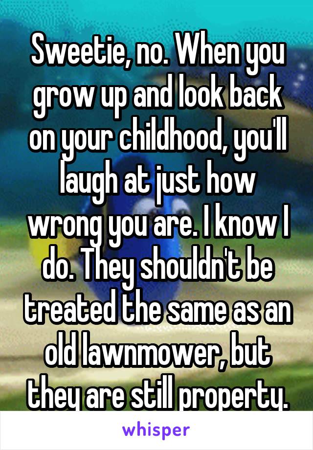 Sweetie, no. When you grow up and look back on your childhood, you'll laugh at just how wrong you are. I know I do. They shouldn't be treated the same as an old lawnmower, but they are still property.