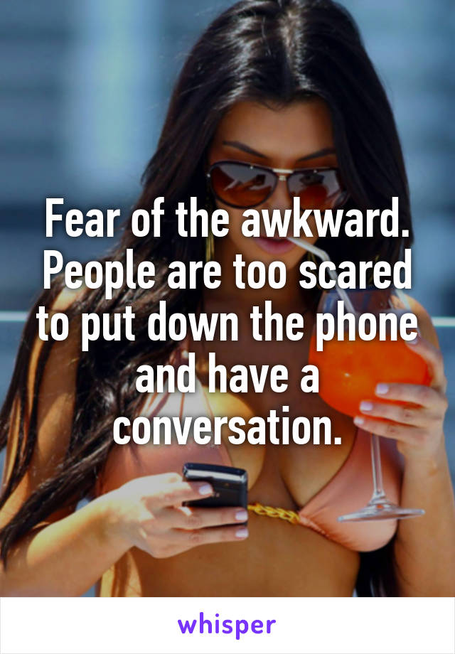 Fear of the awkward. People are too scared to put down the phone and have a conversation.