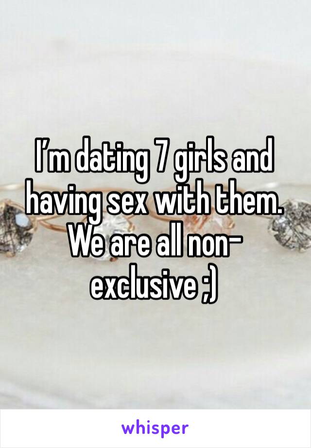 I’m dating 7 girls and having sex with them. We are all non-exclusive ;)
