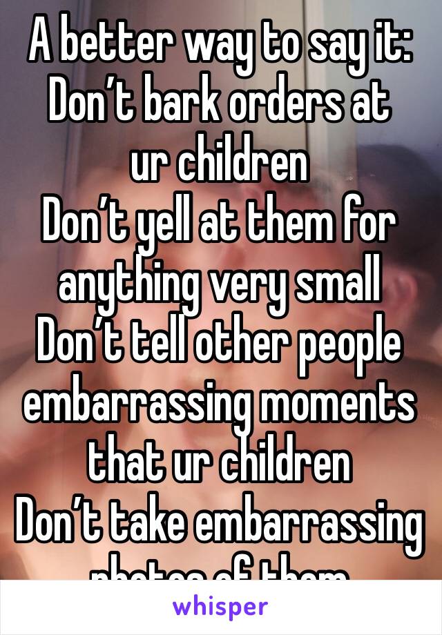 A better way to say it:
Don’t bark orders at ur children
Don’t yell at them for anything very small
Don’t tell other people embarrassing moments that ur children
Don’t take embarrassing photos of them