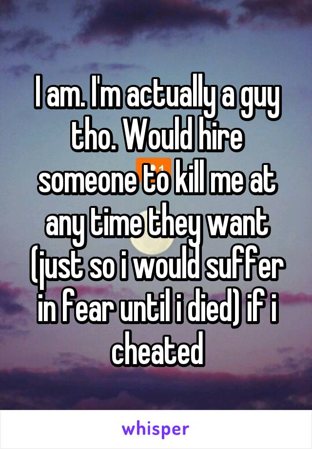 I am. I'm actually a guy tho. Would hire someone to kill me at any time they want (just so i would suffer in fear until i died) if i cheated