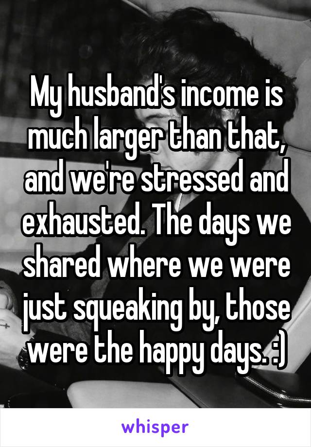My husband's income is much larger than that, and we're stressed and exhausted. The days we shared where we were just squeaking by, those were the happy days. :)