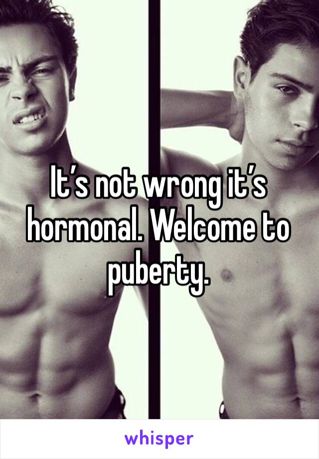It’s not wrong it’s hormonal. Welcome to puberty. 