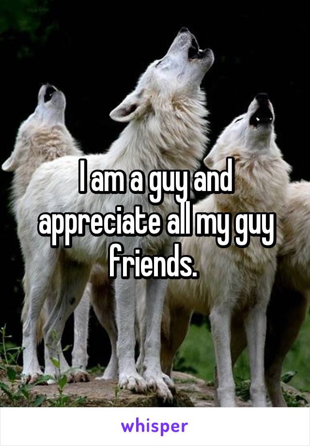 I am a guy and appreciate all my guy friends. 