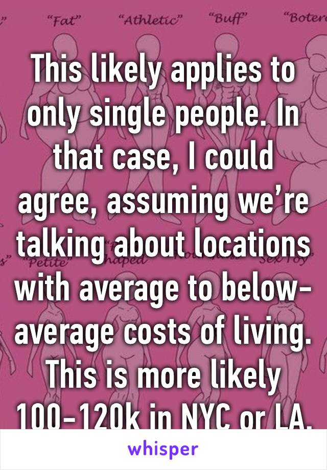 This likely applies to only single people. In that case, I could agree, assuming we’re talking about locations with average to below-average costs of living. This is more likely 100-120k in NYC or LA.