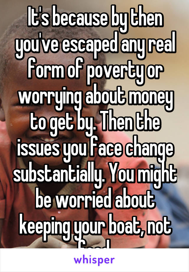 It's because by then you've escaped any real form of poverty or worrying about money to get by. Then the issues you face change substantially. You might be worried about keeping your boat, not food.