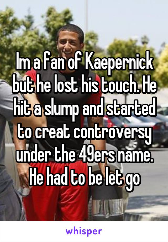 Im a fan of Kaepernick but he lost his touch. He hit a slump and started to creat controversy under the 49ers name. He had to be let go