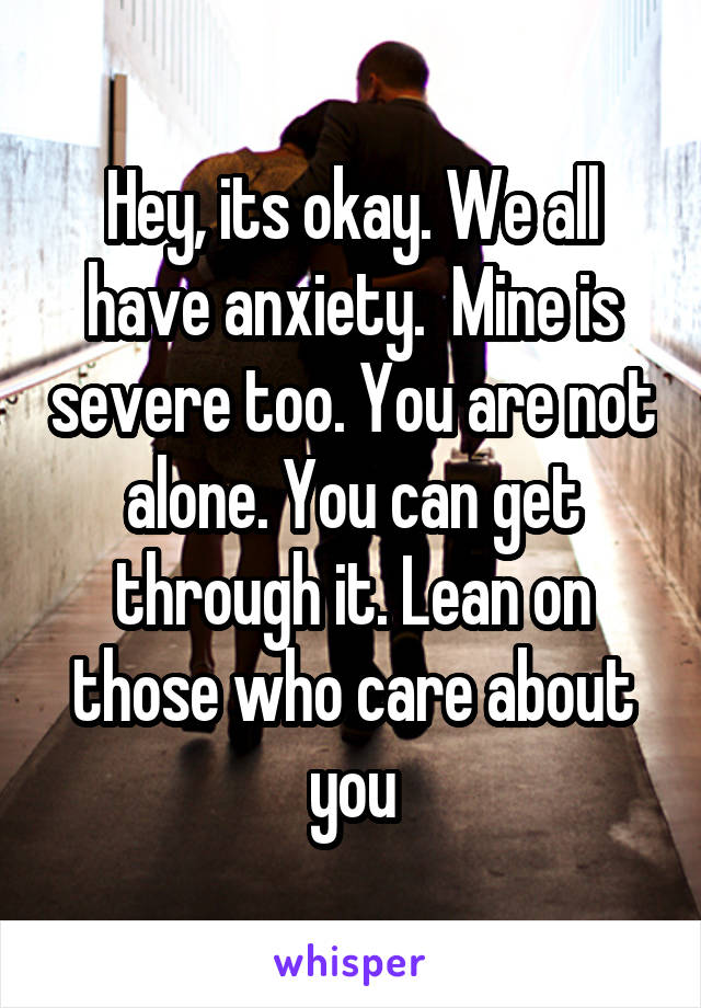 Hey, its okay. We all have anxiety.  Mine is severe too. You are not alone. You can get through it. Lean on those who care about you