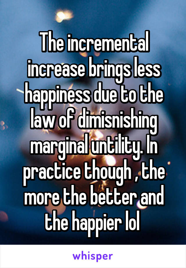 The incremental increase brings less happiness due to the law of dimisnishing marginal untility. In practice though , the more the better and the happier lol 