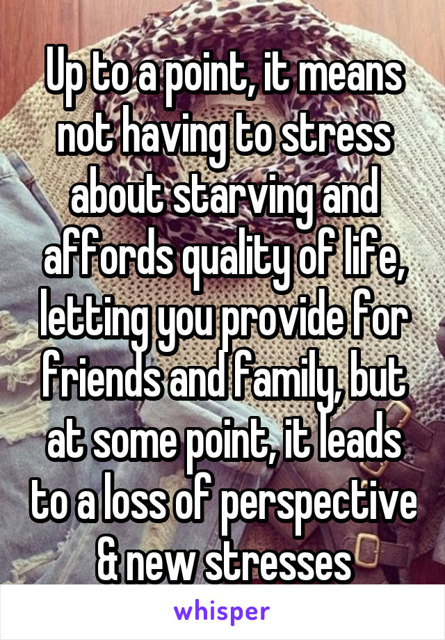Up to a point, it means not having to stress about starving and affords quality of life, letting you provide for friends and family, but at some point, it leads to a loss of perspective & new stresses