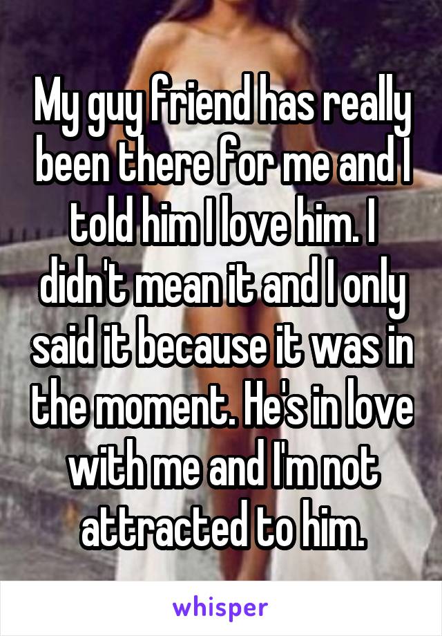 My guy friend has really been there for me and I told him I love him. I didn't mean it and I only said it because it was in the moment. He's in love with me and I'm not attracted to him.