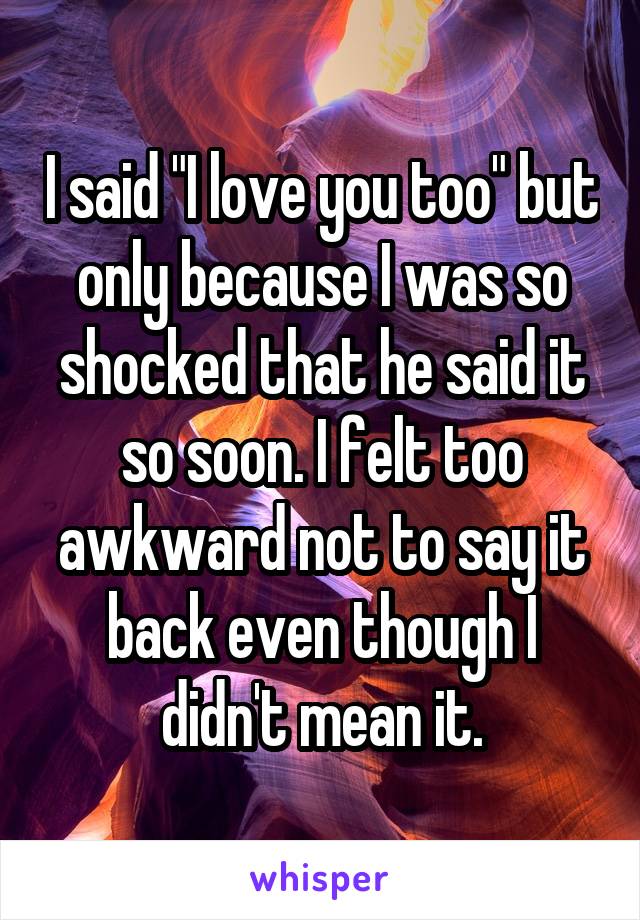 I said "I love you too" but only because I was so shocked that he said it so soon. I felt too awkward not to say it back even though I didn't mean it.