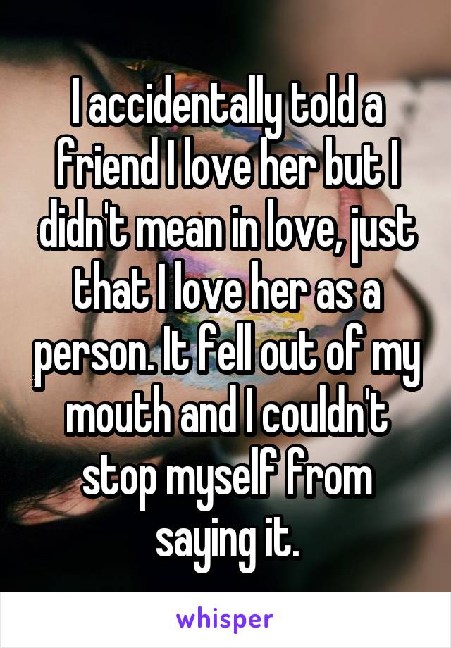 I accidentally told a friend I love her but I didn't mean in love, just that I love her as a person. It fell out of my mouth and I couldn't stop myself from saying it.