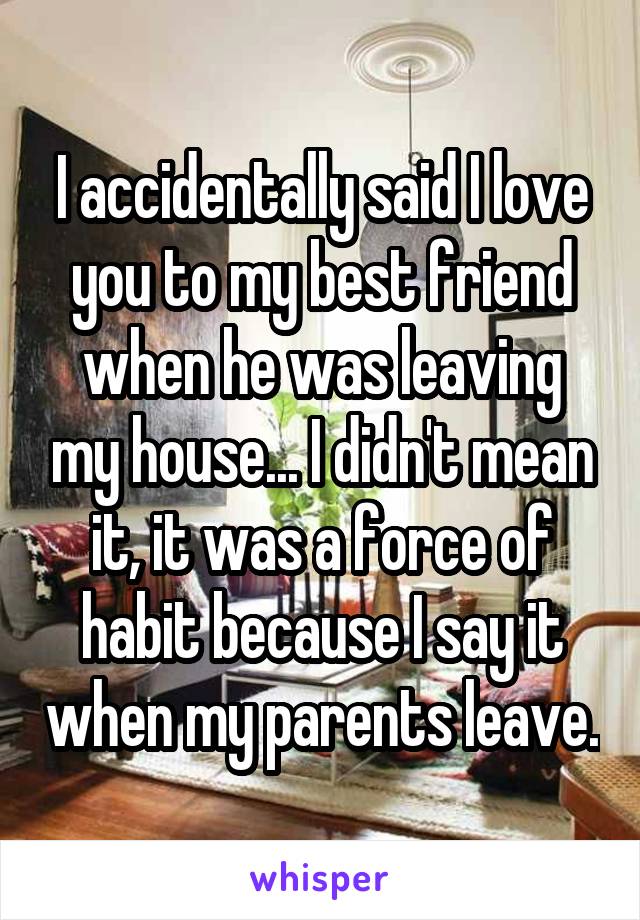 I accidentally said I love you to my best friend when he was leaving my house... I didn't mean it, it was a force of habit because I say it when my parents leave.