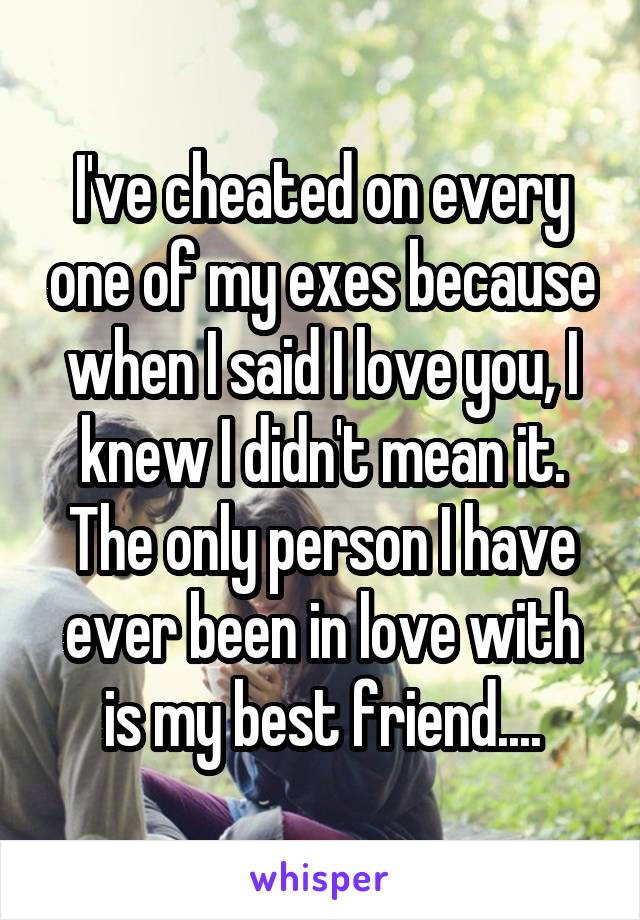 I've cheated on every one of my exes because when I said I love you, I knew I didn't mean it. The only person I have ever been in love with is my best friend....