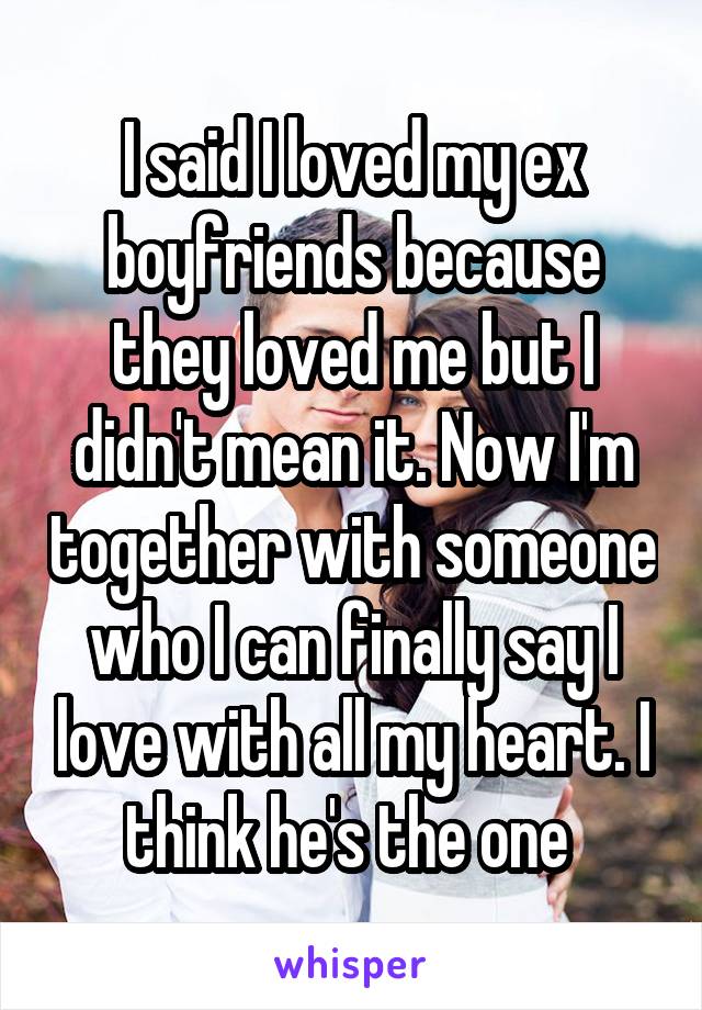 I said I loved my ex boyfriends because they loved me but I didn't mean it. Now I'm together with someone who I can finally say I love with all my heart. I think he's the one 