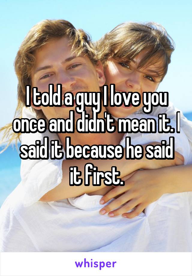 I told a guy I love you once and didn't mean it. I said it because he said it first.