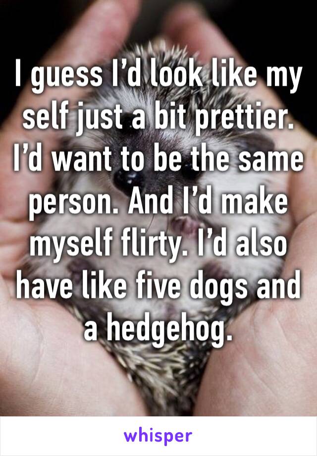 I guess I’d look like my self just a bit prettier. I’d want to be the same person. And I’d make myself flirty. I’d also have like five dogs and a hedgehog. 