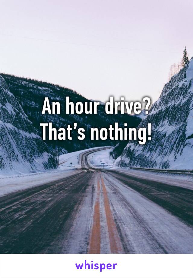 An hour drive? That’s nothing!