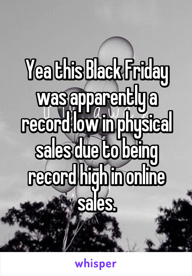 Yea this Black Friday was apparently a record low in physical sales due to being record high in online sales.