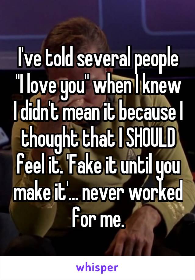 I've told several people "I love you" when I knew I didn't mean it because I thought that I SHOULD feel it. 'Fake it until you make it'... never worked for me.