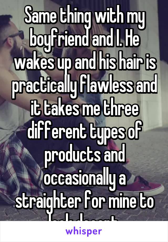 Same thing with my boyfriend and I. He wakes up and his hair is practically flawless and it takes me three different types of products and occasionally a straighter for mine to look decent.