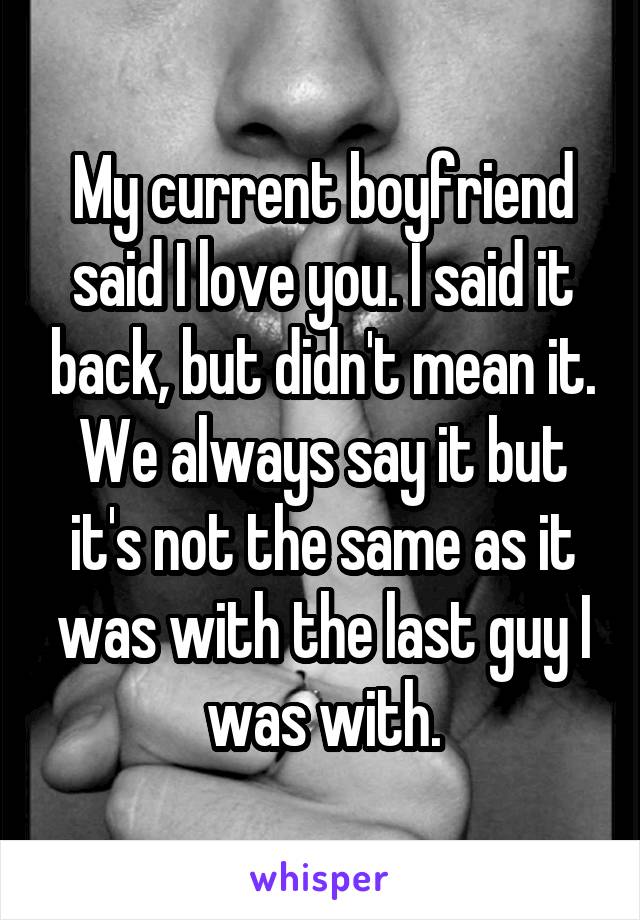 My current boyfriend said I love you. I said it back, but didn't mean it. We always say it but it's not the same as it was with the last guy I was with.