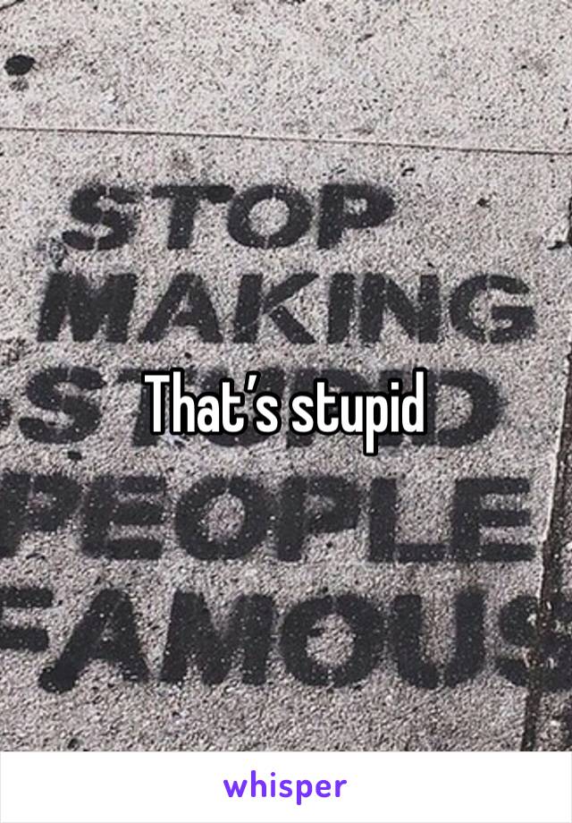That’s stupid