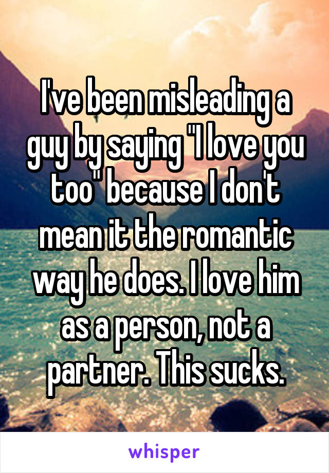 I've been misleading a guy by saying "I love you too" because I don't mean it the romantic way he does. I love him as a person, not a partner. This sucks.