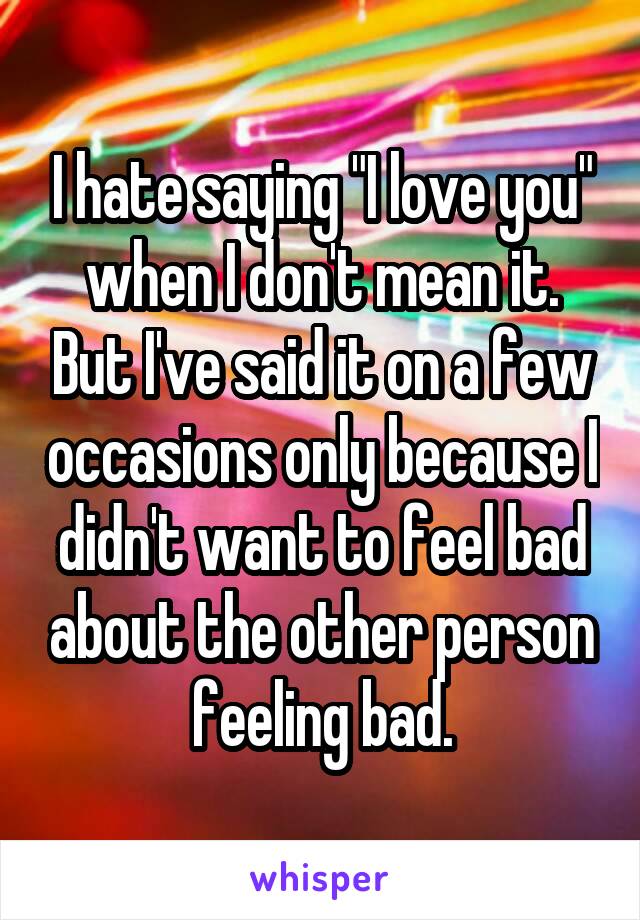 I hate saying "I love you" when I don't mean it. But I've said it on a few occasions only because I didn't want to feel bad about the other person feeling bad.