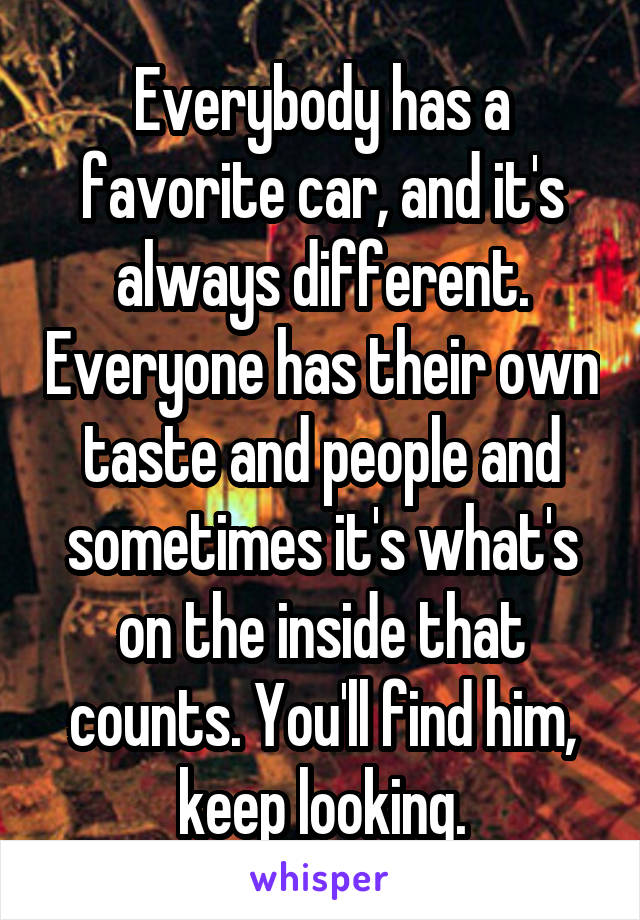 Everybody has a favorite car, and it's always different. Everyone has their own taste and people and sometimes it's what's on the inside that counts. You'll find him, keep looking.
