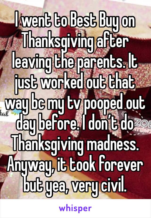 I went to Best Buy on Thanksgiving after leaving the parents. It just worked out that way bc my tv pooped out  day before. I don’t do Thanksgiving madness. Anyway, it took forever but yea, very civil.