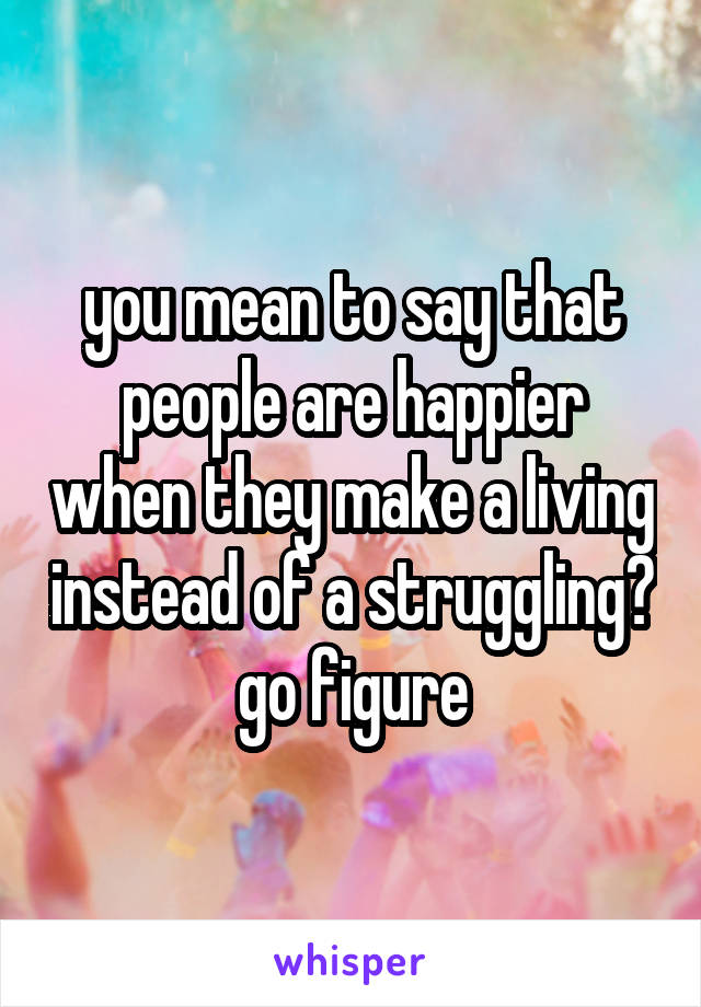 you mean to say that people are happier when they make a living instead of a struggling? go figure