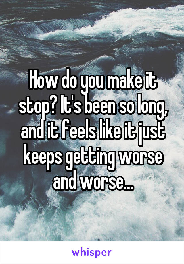 How do you make it stop? It's been so long, and it feels like it just keeps getting worse and worse...