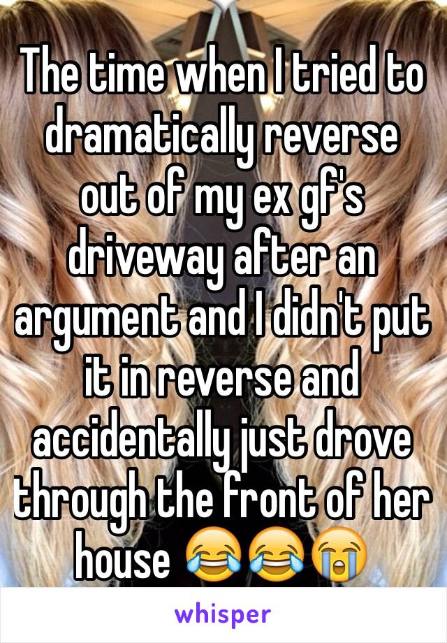 The time when I tried to dramatically reverse out of my ex gf's driveway after an argument and I didn't put it in reverse and accidentally just drove through the front of her house 😂😂😭