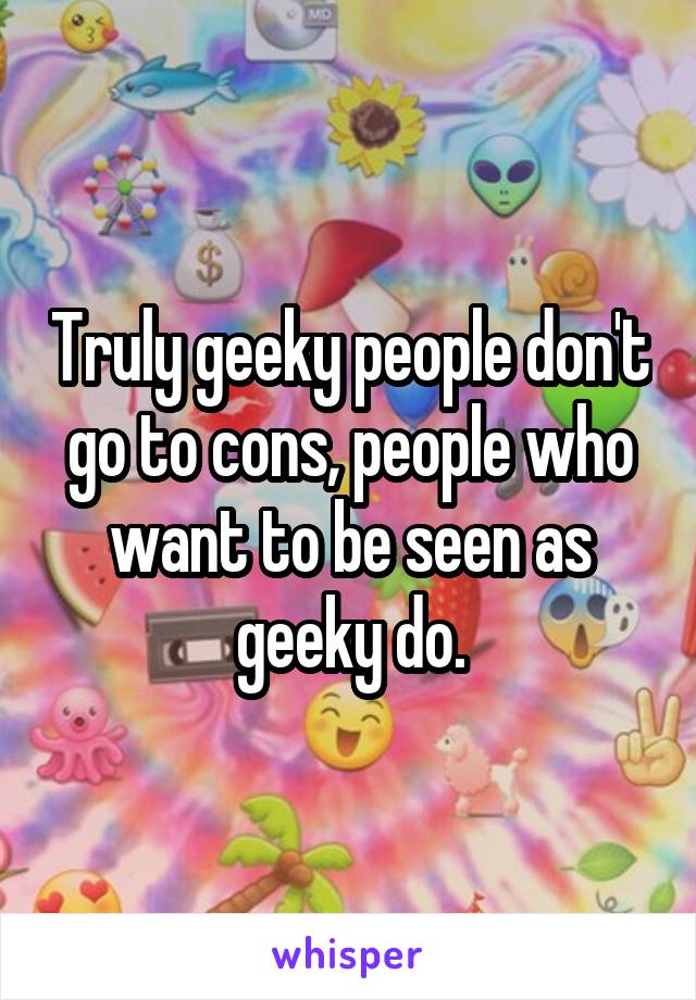 Truly geeky people don't go to cons, people who want to be seen as geeky do.